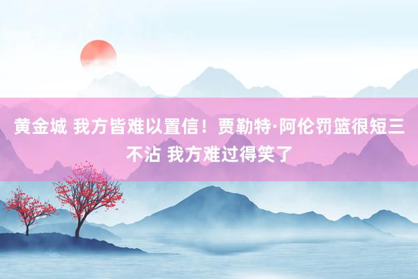 黄金城 我方皆难以置信！贾勒特·阿伦罚篮很短三不沾 我方难过得笑了
