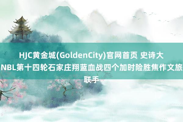 HJC黄金城(GoldenCity)官网首页 史诗大战！NBL第十四轮石家庄翔蓝血战四个加时险胜焦作文旅联手