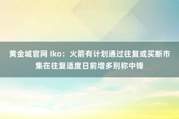 黄金城官网 Iko：火箭有计划通过往复或买断市集在往复适度日前增多别称中锋