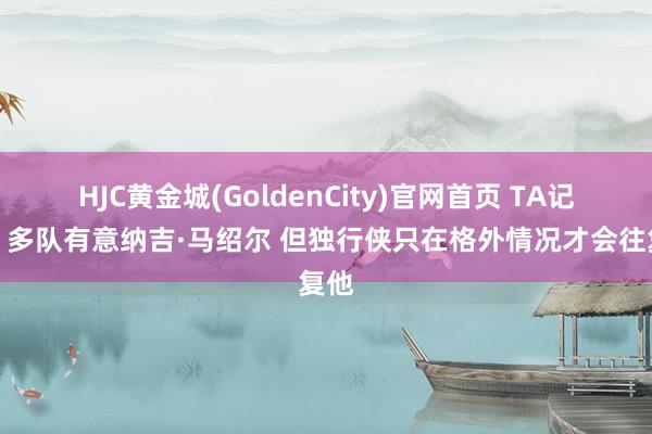 HJC黄金城(GoldenCity)官网首页 TA记者：多队有意纳吉·马绍尔 但独行侠只在格外情况才会往复他