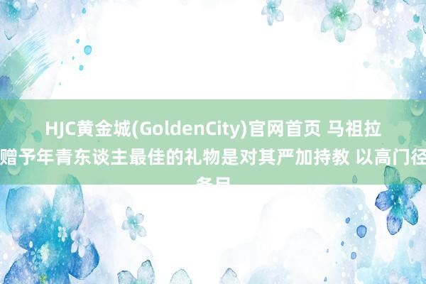 HJC黄金城(GoldenCity)官网首页 马祖拉：能赠予年青东谈主最佳的礼物是对其严加持教 以高门径条目