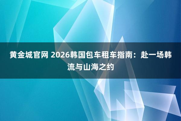 黄金城官网 2026韩国包车租车指南：赴一场韩流与山海之约