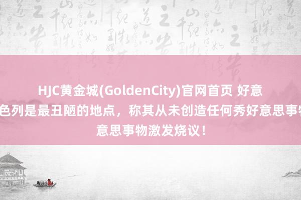 HJC黄金城(GoldenCity)官网首页 好意思媒指摘以色列是最丑陋的地点，称其从未创造任何秀好意思事物激发烧议！