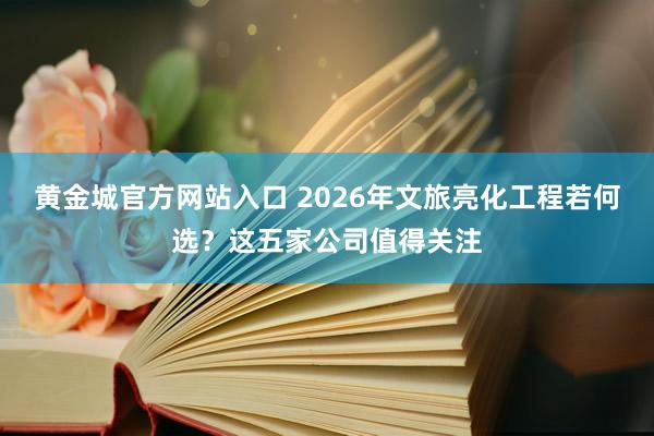 黄金城官方网站入口 2026年文旅亮化工程若何选？这五家公司值得关注