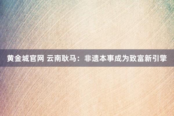 黄金城官网 云南耿马：非遗本事成为致富新引擎