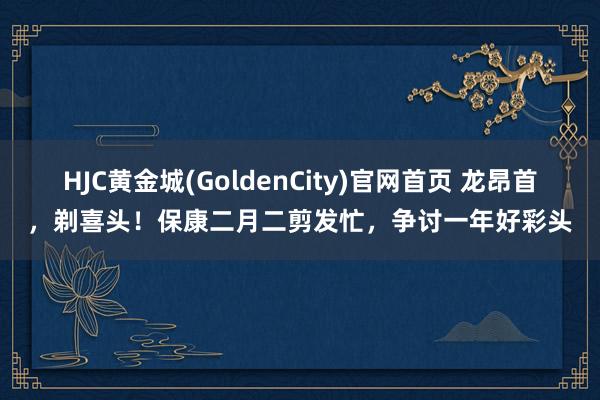 HJC黄金城(GoldenCity)官网首页 龙昂首，剃喜头！保康二月二剪发忙，争讨一年好彩头
