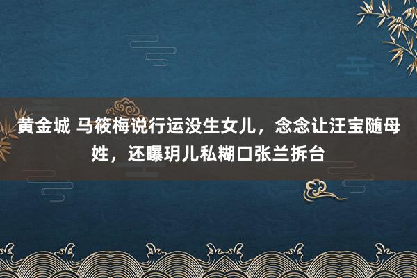 黄金城 马筱梅说行运没生女儿，念念让汪宝随母姓，还曝玥儿私糊口张兰拆台