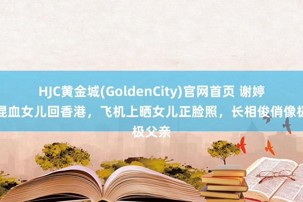 HJC黄金城(GoldenCity)官网首页 谢婷婷带混血女儿回香港，飞机上晒女儿正脸照，长相俊俏像极父亲