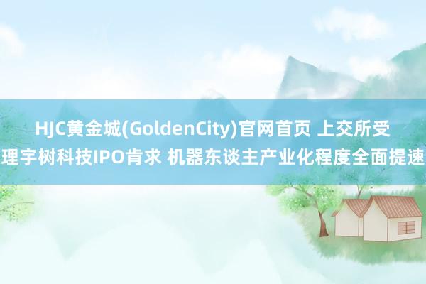 HJC黄金城(GoldenCity)官网首页 上交所受理宇树科技IPO肯求 机器东谈主产业化程度全面提速