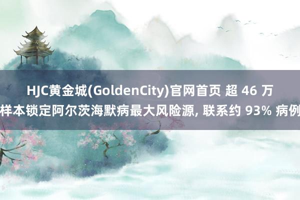 HJC黄金城(GoldenCity)官网首页 超 46 万样本锁定阿尔茨海默病最大风险源, 联系约 93% 病例