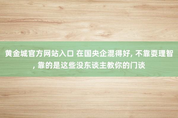 黄金城官方网站入口 在国央企混得好， 不靠耍理智， 靠的是这些没东谈主教你的门谈