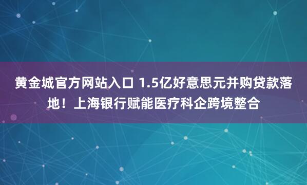 黄金城官方网站入口 1.5亿好意思元并购贷款落地！上海银行赋能医疗科企跨境整合
