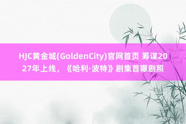 HJC黄金城(GoldenCity)官网首页 筹谋2027年上线，《哈利·波特》剧集首曝剧照