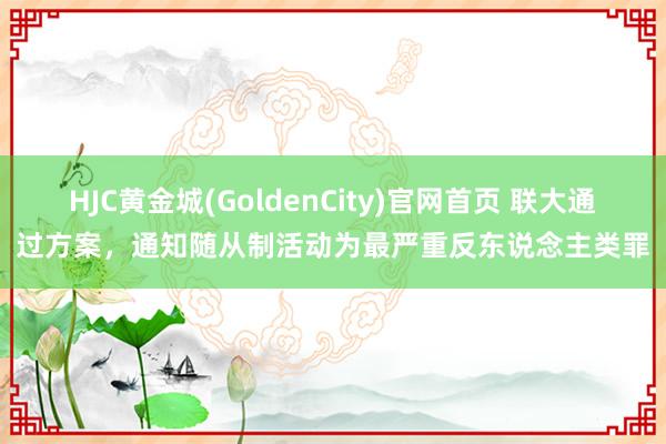 HJC黄金城(GoldenCity)官网首页 联大通过方案，通知随从制活动为最严重反东说念主类罪