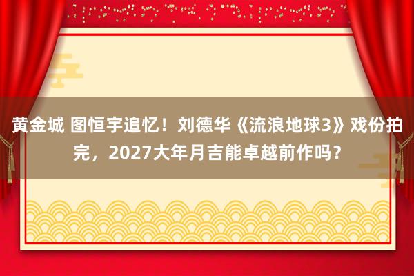 黄金城 图恒宇追忆！刘德华《流浪地球3》戏份拍完，2027大年月吉能卓越前作吗？