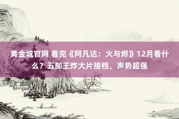黄金城官网 看完《阿凡达：火与烬》12月看什么？五部王炸大片接档，声势超强