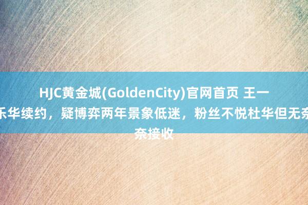 HJC黄金城(GoldenCity)官网首页 王一博和乐华续约，疑博弈两年景象低迷，粉丝不悦杜华但无奈接收