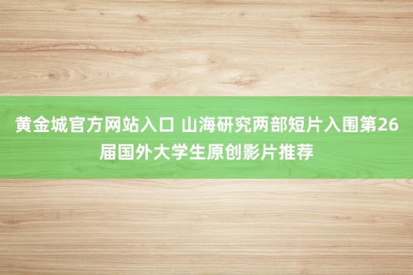 黄金城官方网站入口 山海研究两部短片入围第26届国外大学生原创影片推荐