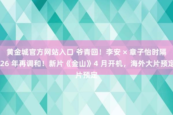 黄金城官方网站入口 爷青回！李安 × 章子怡时隔 26 年再调和！新片《金山》4 月开机，海外大片预定