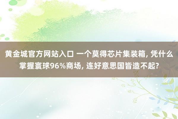 黄金城官方网站入口 一个莫得芯片集装箱, 凭什么掌握寰球96%商场, 连好意思国皆造不起?