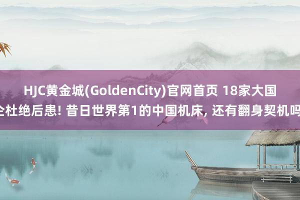 HJC黄金城(GoldenCity)官网首页 18家大国企杜绝后患! 昔日世界第1的中国机床， 还有翻身契机吗?