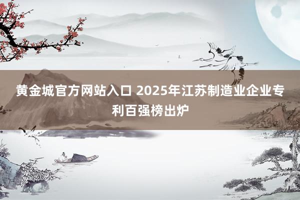黄金城官方网站入口 2025年江苏制造业企业专利百强榜出炉