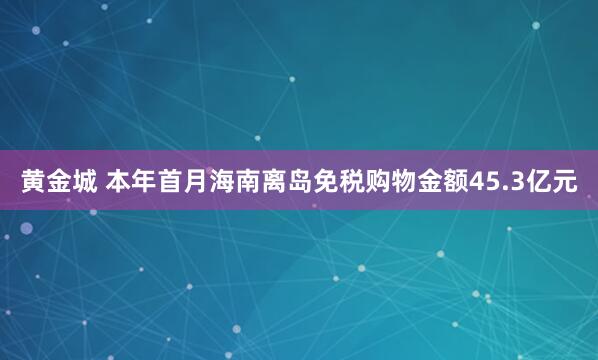 黄金城 本年首月海南离岛免税购物金额45.3亿元