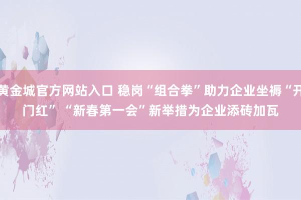 黄金城官方网站入口 稳岗“组合拳”助力企业坐褥“开门红” “新春第一会”新举措为企业添砖加瓦