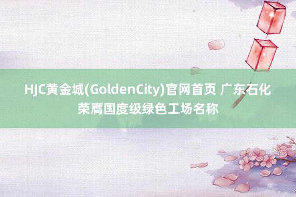 HJC黄金城(GoldenCity)官网首页 广东石化荣膺国度级绿色工场名称