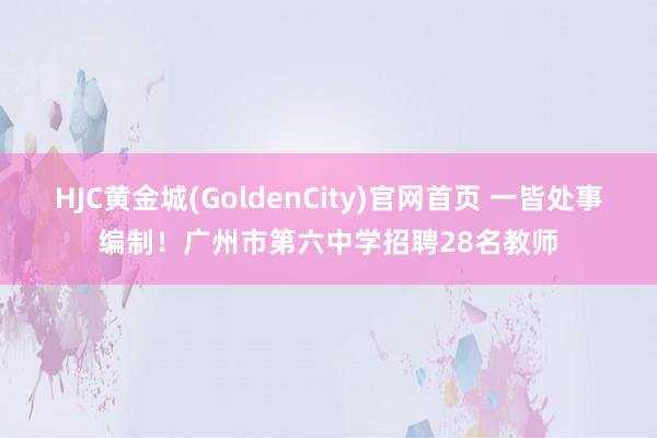 HJC黄金城(GoldenCity)官网首页 一皆处事编制！广州市第六中学招聘28名教师