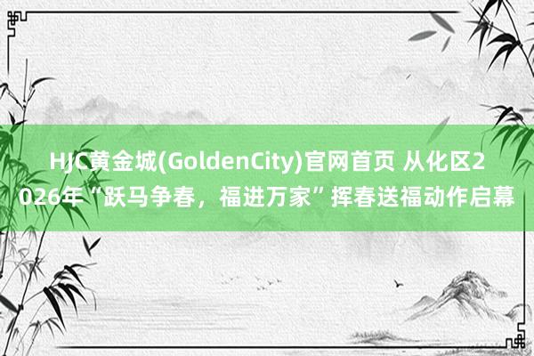 HJC黄金城(GoldenCity)官网首页 从化区2026年“跃马争春，福进万家”挥春送福动作启幕