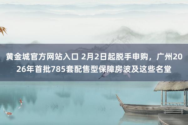 黄金城官方网站入口 2月2日起脱手申购，广州2026年首批785套配售型保障房波及这些名堂
