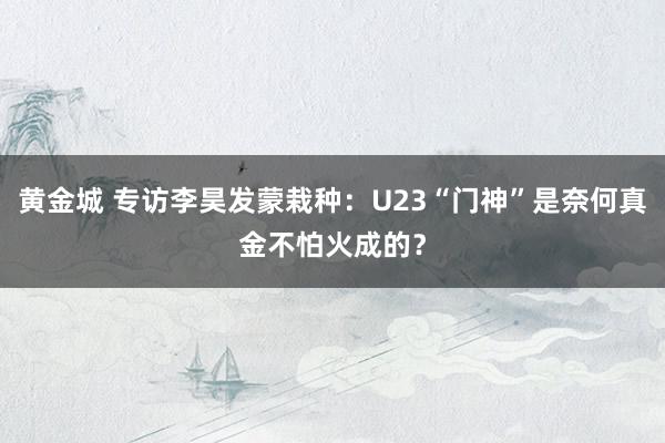 黄金城 专访李昊发蒙栽种：U23“门神”是奈何真金不怕火成的？