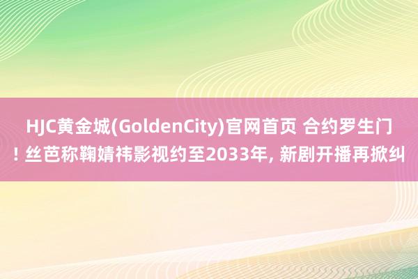 HJC黄金城(GoldenCity)官网首页 合约罗生门! 丝芭称鞠婧祎影视约至2033年, 新剧开播再掀纠