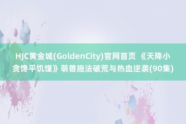 HJC黄金城(GoldenCity)官网首页 《天降小贪馋平饥馑》萌兽施法破荒与热血逆袭(90集)
