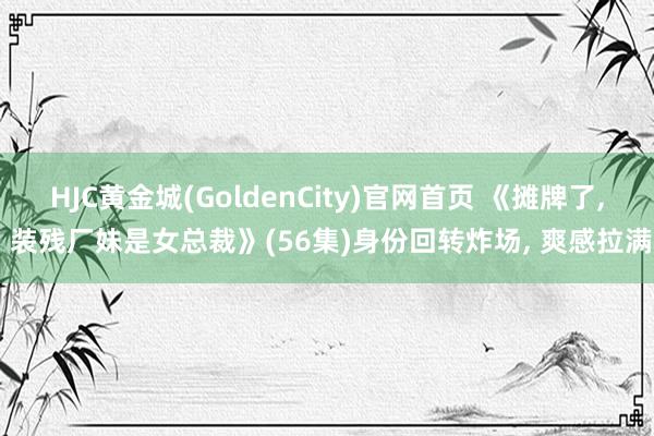 HJC黄金城(GoldenCity)官网首页 《摊牌了, 装残厂妹是女总裁》(56集)身份回转炸场, 爽感拉满