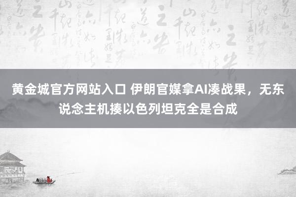 黄金城官方网站入口 伊朗官媒拿AI凑战果，无东说念主机揍以色列坦克全是合成