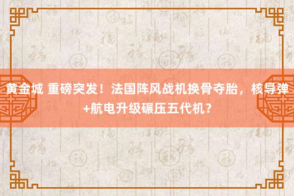 黄金城 重磅突发！法国阵风战机换骨夺胎，核导弹+航电升级碾压五代机？