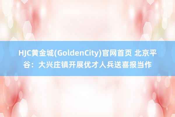 HJC黄金城(GoldenCity)官网首页 北京平谷：大兴庄镇开展优才人兵送喜报当作