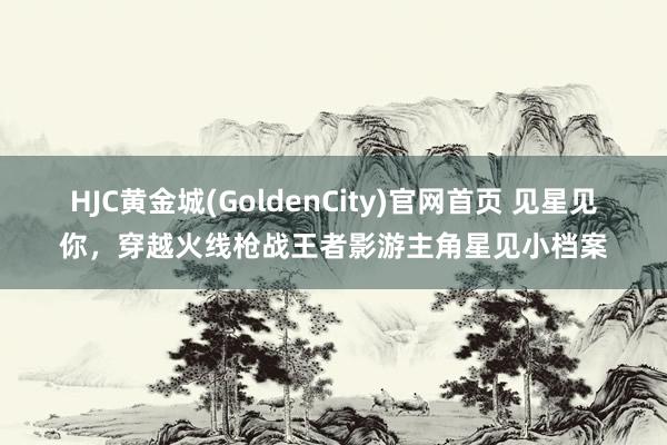 HJC黄金城(GoldenCity)官网首页 见星见你，穿越火线枪战王者影游主角星见小档案