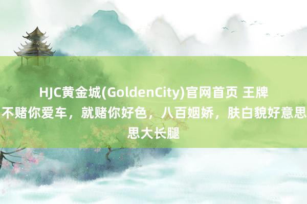 HJC黄金城(GoldenCity)官网首页 王牌竞速：不赌你爱车，就赌你好色，八百姻娇，肤白貌好意思大长腿