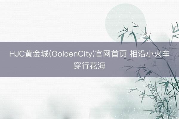 HJC黄金城(GoldenCity)官网首页 相沿小火车穿行花海