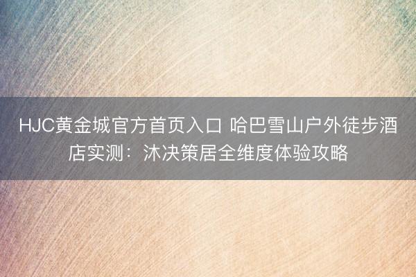 HJC黄金城官方首页入口 哈巴雪山户外徒步酒店实测：沐决策居全维度体验攻略
