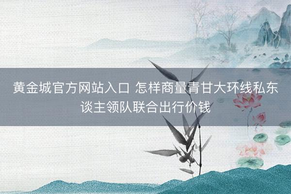 黄金城官方网站入口 怎样商量青甘大环线私东谈主领队联合出行价钱