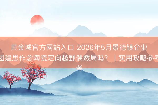 黄金城官方网站入口 2026年5月景德镇企业团建思作念陶瓷定向越野偶然局吗？｜实用攻略参考