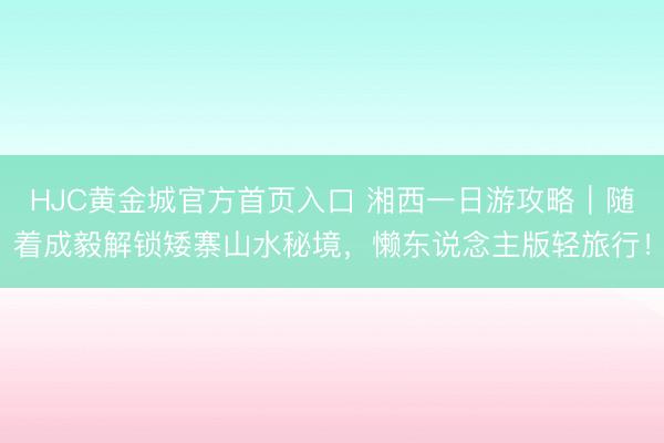 HJC黄金城官方首页入口 湘西一日游攻略｜随着成毅解锁矮寨山水秘境，懒东说念主版轻旅行！