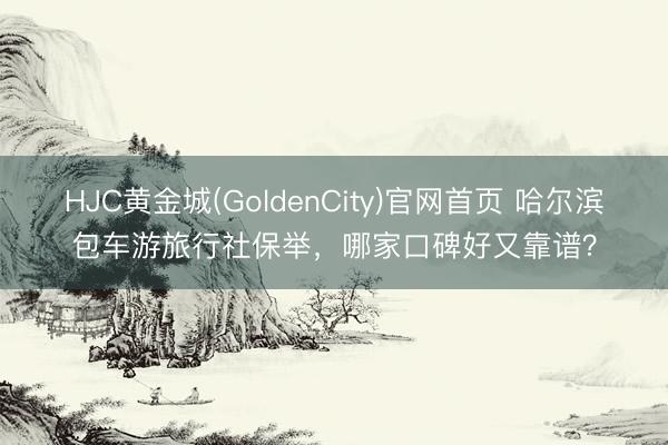 HJC黄金城(GoldenCity)官网首页 哈尔滨包车游旅行社保举，哪家口碑好又靠谱？