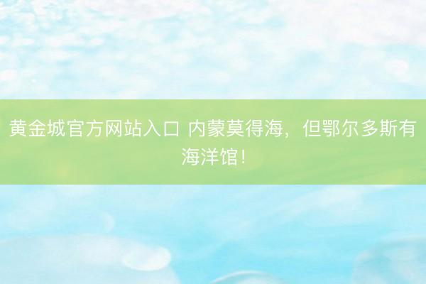 黄金城官方网站入口 内蒙莫得海，但鄂尔多斯有海洋馆！