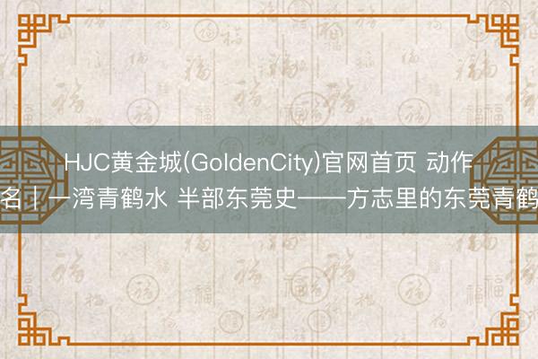 HJC黄金城(GoldenCity)官网首页 动作报名｜一湾青鹤水 半部东莞史——方志里的东莞青鹤湾