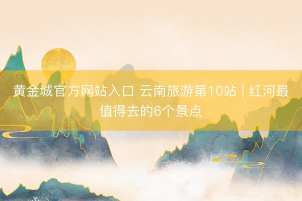 黄金城官方网站入口 云南旅游第10站 | 红河最值得去的6个景点️